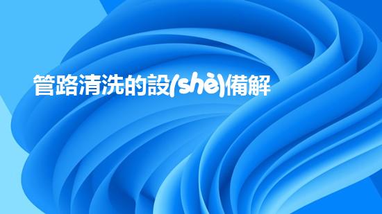 管路清洗的設(shè)備解鎖水域深處的秘密：提升河道清潔效率的全新技術(shù)！